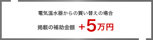 補助金について 電気温水器からの買い替えの場合 掲載の補助金額＋5万円＋5万円補助