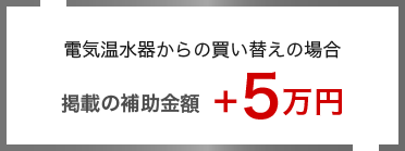 補助金について 電気温水器からの買い替えの場合 掲載の補助金額＋5万円＋5万円補助